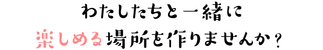 わたしたちと一緒に楽しめる場所を作りませんか?